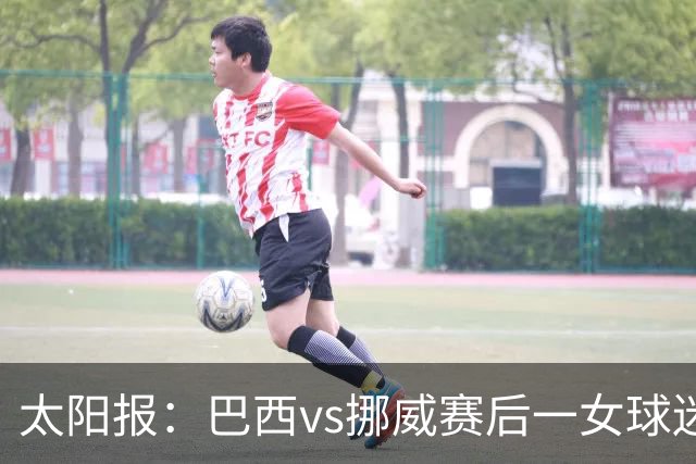 太阳报：巴西vs挪威赛后一女球迷在西班牙失踪，母亲发寻人启事