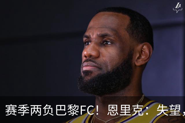 赛季两负巴黎FC！恩里克：失望，欧冠决赛还有十几天状态却这么差